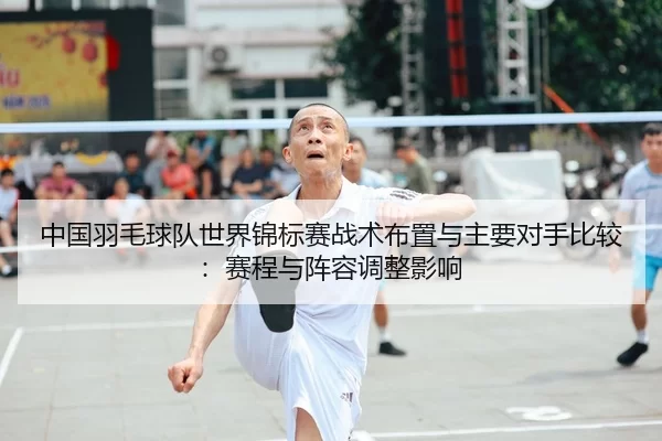 中国羽毛球队世界锦标赛战术布置与主要对手比较：赛程与阵容调整影响