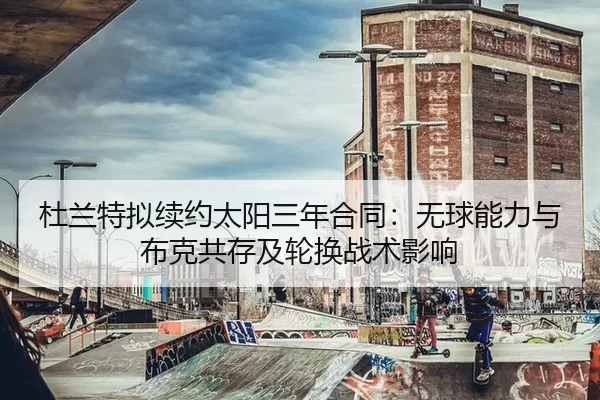 杜兰特拟续约太阳三年合同：无球能力与布克共存及轮换战术影响
